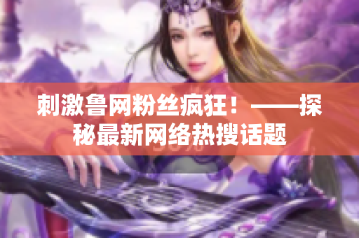刺激鲁网粉丝疯狂！——探秘最新网络热搜话题