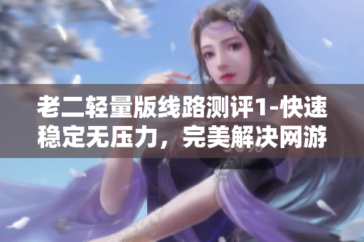 老二轻量版线路测评1-快速稳定无压力，完美解决网游卡顿！