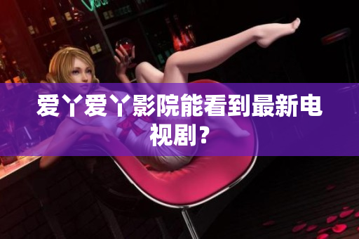 爱丫爱丫影院能看到最新电视剧？