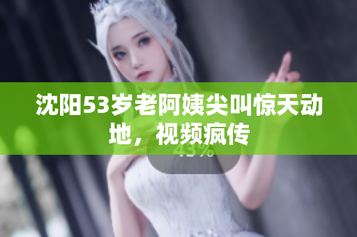 沈阳53岁老阿姨尖叫惊天动地，视频疯传