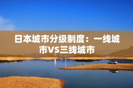 日本城市分级制度：一线城市VS三线城市