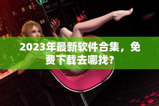 2023年最新软件合集，免费下载去哪找？