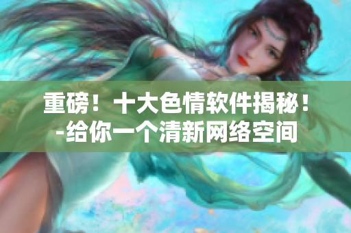 重磅！十大色情软件揭秘！-给你一个清新网络空间