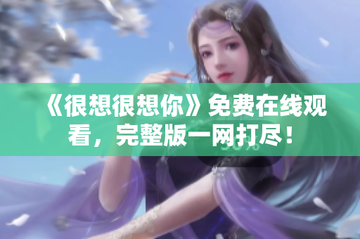 《很想很想你》免费在线观看，完整版一网打尽！
