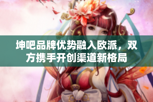 坤吧品牌优势融入欧派，双方携手开创渠道新格局