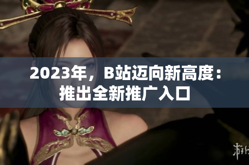 2023年，B站迈向新高度：推出全新推广入口