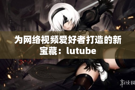 为网络视频爱好者打造的新宝藏：lutube
