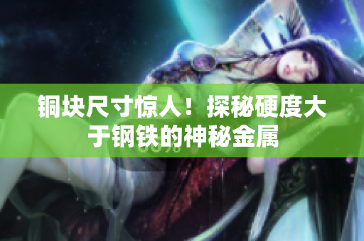 铜块尺寸惊人！探秘硬度大于钢铁的神秘金属