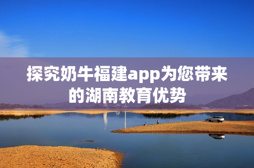探究奶牛福建app为您带来的湖南教育优势