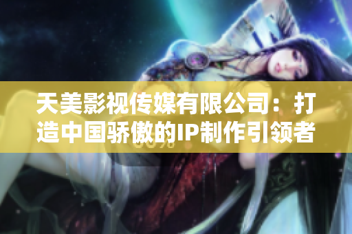 天美影视传媒有限公司：打造中国骄傲的IP制作引领者