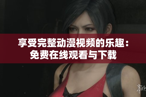 享受完整动漫视频的乐趣：免费在线观看与下载