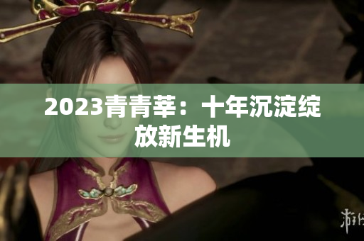 2023青青莘：十年沉淀绽放新生机