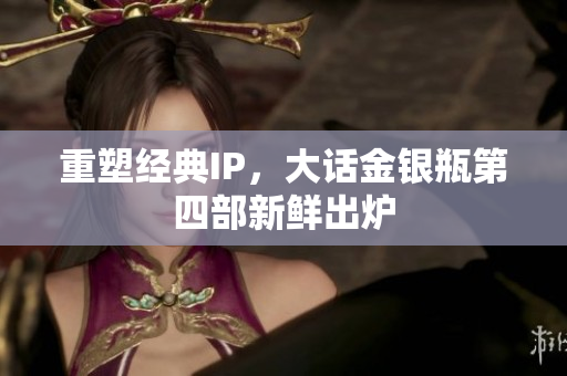 重塑经典IP，大话金银瓶第四部新鲜出炉