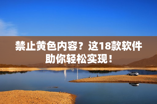 禁止黄色内容？这18款软件助你轻松实现！