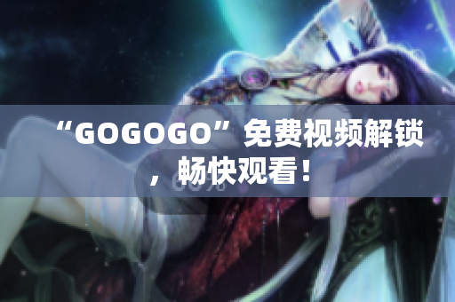 “GOGOGO”免费视频解锁，畅快观看！