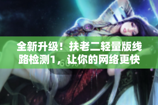全新升级！扶老二轻量版线路检测1，让你的网络更快！