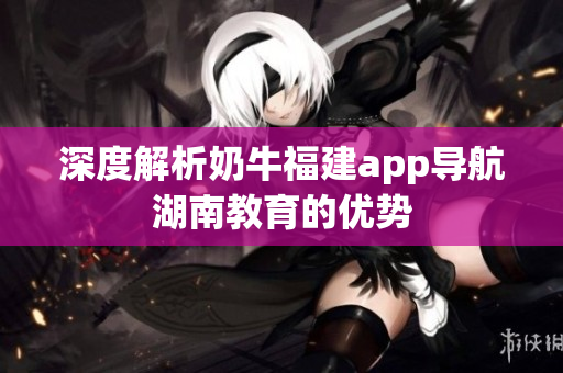深度解析奶牛福建app导航湖南教育的优势