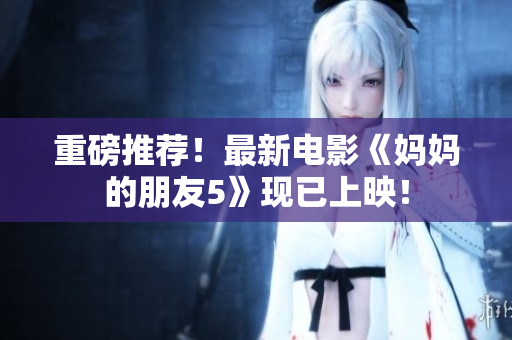 重磅推荐！最新电影《妈妈的朋友5》现已上映！