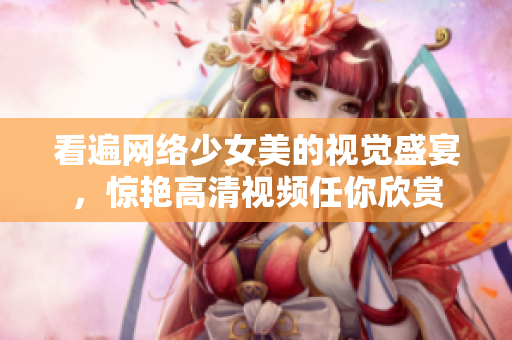看遍网络少女美的视觉盛宴，惊艳高清视频任你欣赏