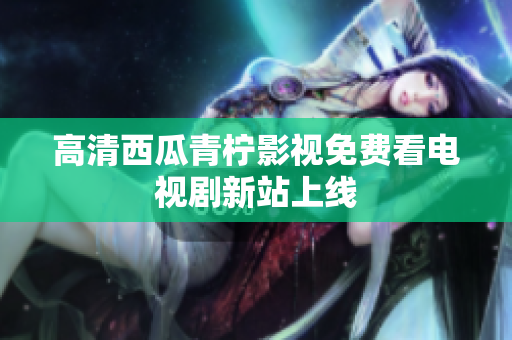 高清西瓜青柠影视免费看电视剧新站上线