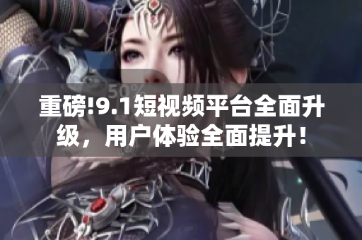 重磅!9.1短视频平台全面升级，用户体验全面提升！