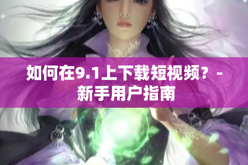 如何在9.1上下载短视频？- 新手用户指南