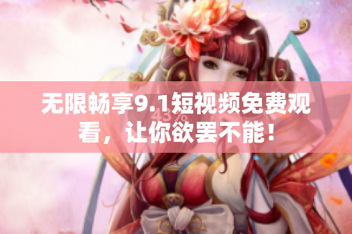 无限畅享9.1短视频免费观看，让你欲罢不能！