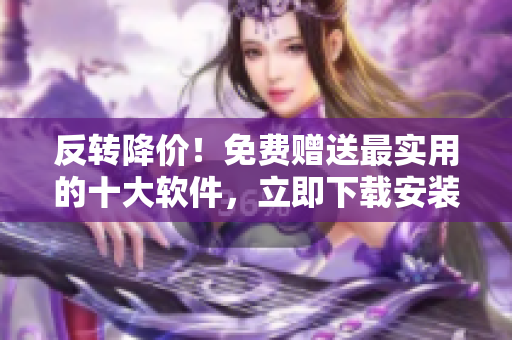反转降价！免费赠送最实用的十大软件，立即下载安装！