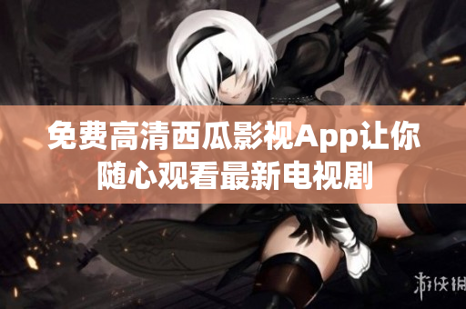 免费高清西瓜影视App让你随心观看最新电视剧