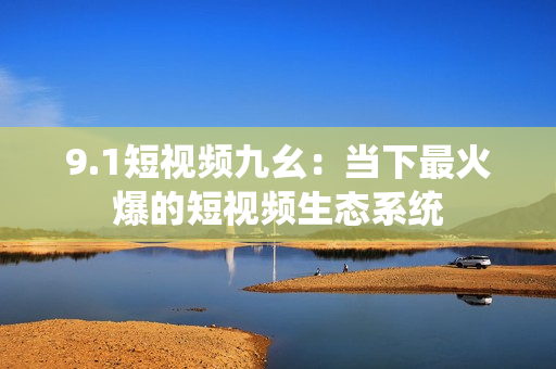 9.1短视频九幺：当下最火爆的短视频生态系统