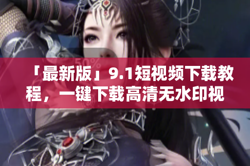 「最新版」9.1短视频下载教程，一键下载高清无水印视频！