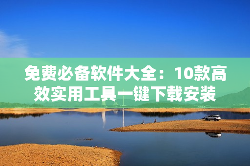 免费必备软件大全：10款高效实用工具一键下载安装