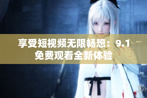 享受短视频无限畅想：9.1免费观看全新体验