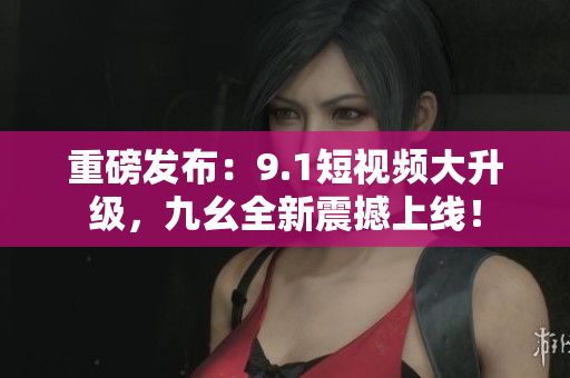 重磅发布：9.1短视频大升级，九幺全新震撼上线！