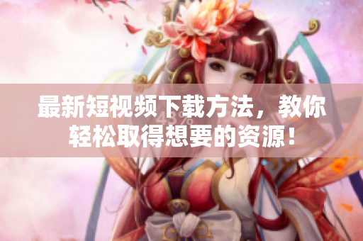 最新短视频下载方法，教你轻松取得想要的资源！