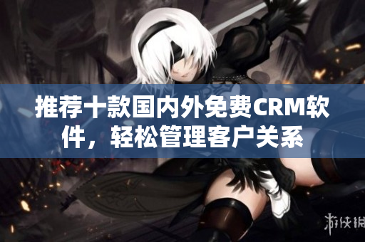 推荐十款国内外免费CRM软件，轻松管理客户关系