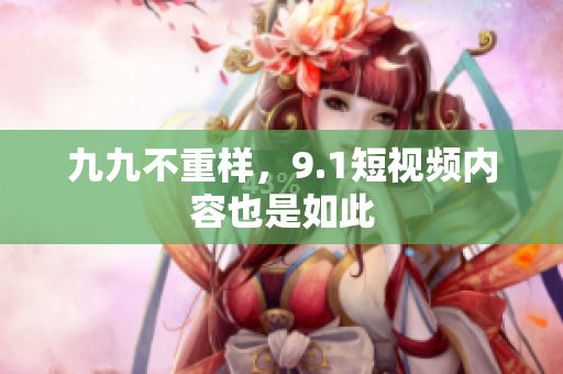 九九不重样，9.1短视频内容也是如此