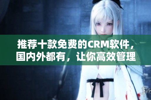 推荐十款免费的CRM软件，国内外都有，让你高效管理客户！