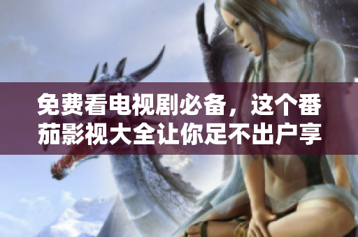 免费看电视剧必备，这个番茄影视大全让你足不出户享受视觉盛宴