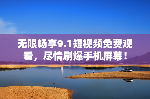 无限畅享9.1短视频免费观看，尽情刷爆手机屏幕！