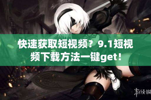 快速获取短视频？9.1短视频下载方法一键get！