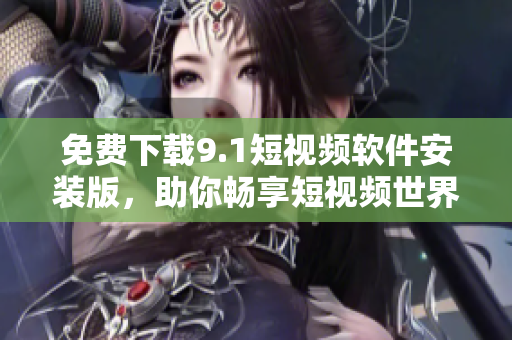 免费下载9.1短视频软件安装版，助你畅享短视频世界