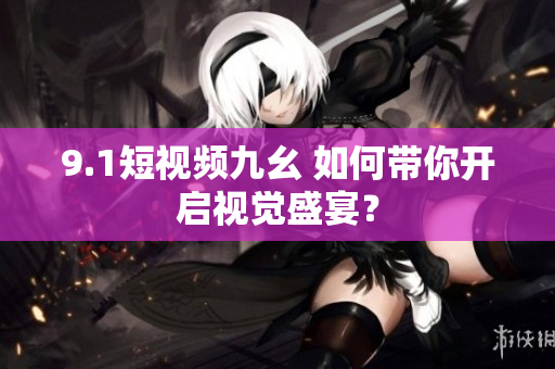 9.1短视频九幺 如何带你开启视觉盛宴？