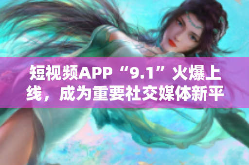 短视频APP“9.1”火爆上线，成为重要社交媒体新平台