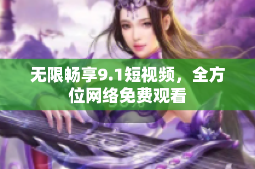 无限畅享9.1短视频，全方位网络免费观看
