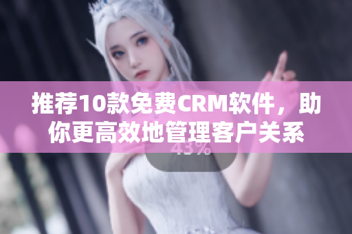 推荐10款免费CRM软件，助你更高效地管理客户关系