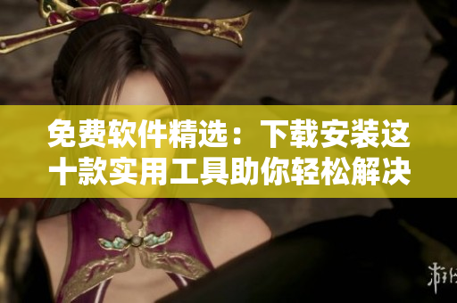 免费软件精选：下载安装这十款实用工具助你轻松解决问题！