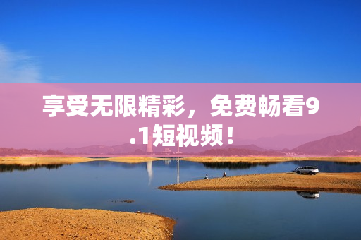 享受无限精彩，免费畅看9.1短视频！
