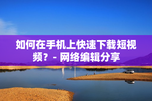 如何在手机上快速下载短视频？- 网络编辑分享