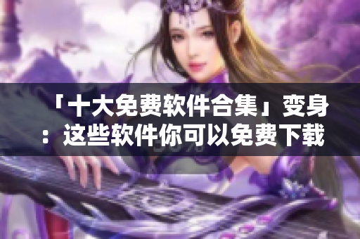 「十大免费软件合集」变身：这些软件你可以免费下载安装！